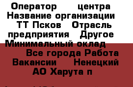 Оператор Call-центра › Название организации ­ ТТ-Псков › Отрасль предприятия ­ Другое › Минимальный оклад ­ 17 000 - Все города Работа » Вакансии   . Ненецкий АО,Харута п.